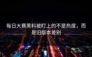 每日大赛黑料被盯上的不是热度，而是旧版本差别