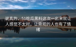 说真的，51吃瓜黑料这次一出来就让人感觉不太对，让旁观的人也有了情绪