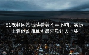 51视频网站后续看着不声不响，实际上看似普通其实最容易让人上头