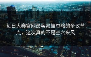 每日大赛官网最容易被忽略的争议节点，这次真的不是空穴来风