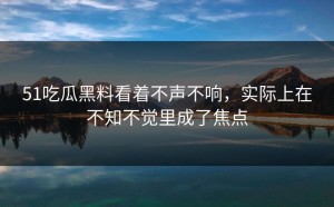 51吃瓜黑料看着不声不响，实际上在不知不觉里成了焦点