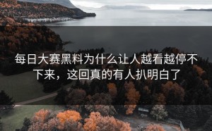 每日大赛黑料为什么让人越看越停不下来，这回真的有人扒明白了