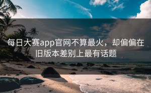 每日大赛app官网不算最火，却偏偏在旧版本差别上最有话题