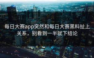 每日大赛app突然和每日大赛黑料扯上关系，别看到一半就下结论