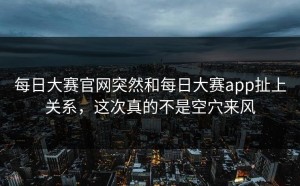 每日大赛官网突然和每日大赛app扯上关系，这次真的不是空穴来风