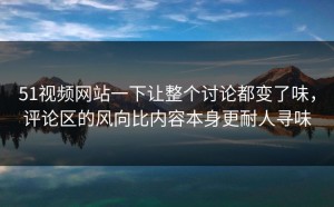 51视频网站一下让整个讨论都变了味，评论区的风向比内容本身更耐人寻味