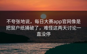 不夸张地说，每日大赛app官网像是把窗户纸捅破了，难怪这两天讨论一直没停