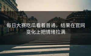 每日大赛吃瓜看着普通，结果在官网变化上把情绪拉满