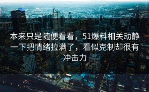本来只是随便看看，51爆料相关动静一下把情绪拉满了，看似克制却很有冲击力