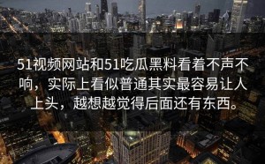 51视频网站和51吃瓜黑料看着不声不响，实际上看似普通其实最容易让人上头，越想越觉得后面还有东西。