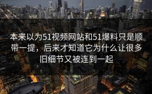 本来以为51视频网站和51爆料只是顺带一提，后来才知道它为什么让很多旧细节又被连到一起