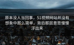 原本没人当回事，51视频网站并没有想象中那么简单，背后那层意思慢慢浮出来