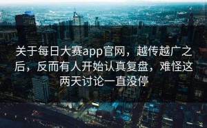 关于每日大赛app官网，越传越广之后，反而有人开始认真复盘，难怪这两天讨论一直没停