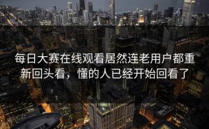 每日大赛在线观看居然连老用户都重新回头看，懂的人已经开始回看了