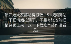 最开始大家都站得很散，51视频网站一下把情绪拉满了，不靠夸张也能把情绪顶上来，这一下很难再装作没看见。