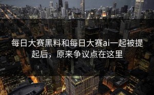 每日大赛黑料和每日大赛ai一起被提起后，原来争议点在这里
