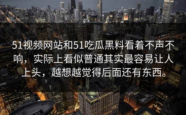 51视频网站和51吃瓜黑料看着不声不响，实际上看似普通其实最容易让人上头，越想越觉得后面还有东西。