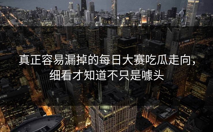 真正容易漏掉的每日大赛吃瓜走向，细看才知道不只是噱头