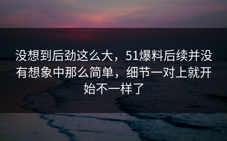 没想到后劲这么大，51爆料后续并没有想象中那么简单，细节一对上就开始不一样了