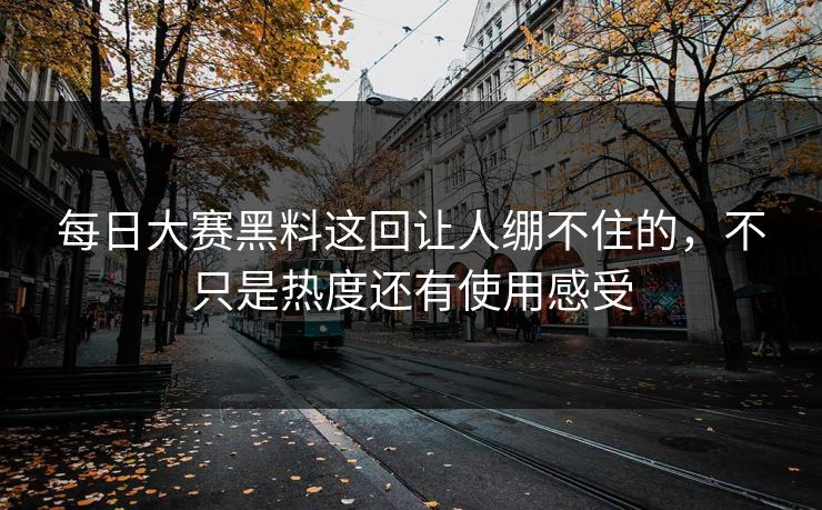 每日大赛黑料这回让人绷不住的，不只是热度还有使用感受