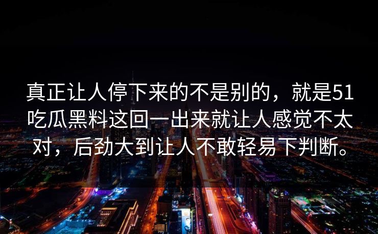 真正让人停下来的不是别的，就是51吃瓜黑料这回一出来就让人感觉不太对，后劲大到让人不敢轻易下判断。