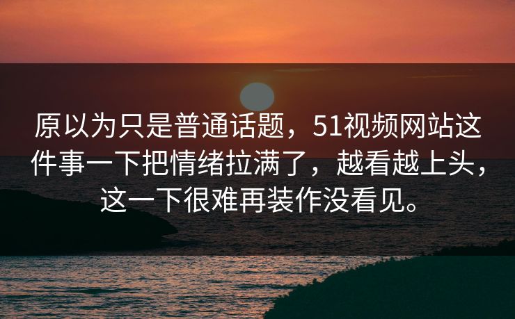 原以为只是普通话题，51视频网站这件事一下把情绪拉满了，越看越上头，这一下很难再装作没看见。