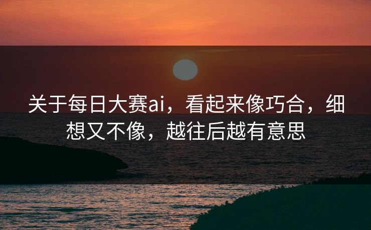 关于每日大赛ai，看起来像巧合，细想又不像，越往后越有意思