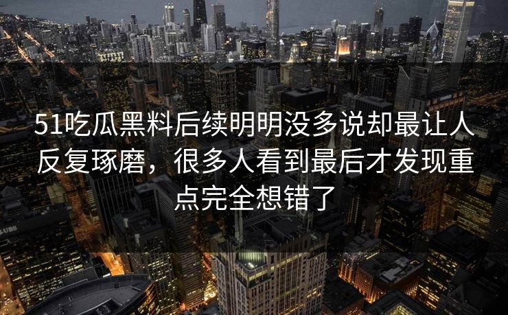 51吃瓜黑料后续明明没多说却最让人反复琢磨，很多人看到最后才发现重点完全想错了