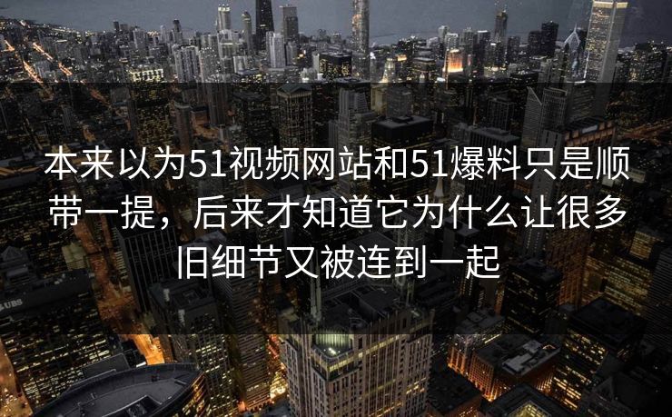 本来以为51视频网站和51爆料只是顺带一提，后来才知道它为什么让很多旧细节又被连到一起