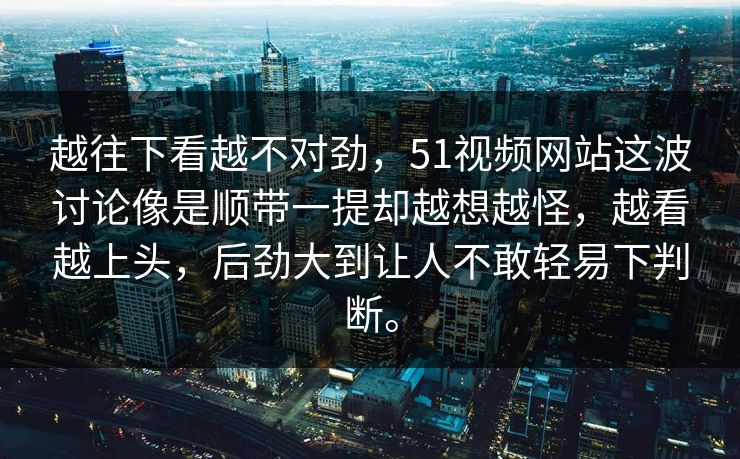 越往下看越不对劲，51视频网站这波讨论像是顺带一提却越想越怪，越看越上头，后劲大到让人不敢轻易下判断。