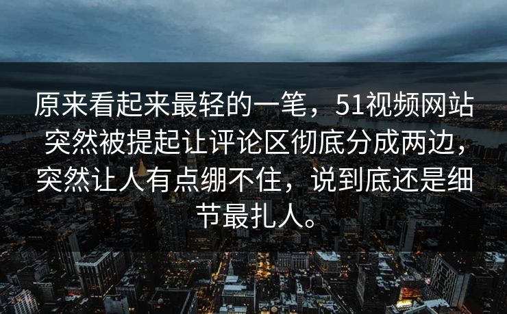 原来看起来最轻的一笔，51视频网站突然被提起让评论区彻底分成两边，突然让人有点绷不住，说到底还是细节最扎人。