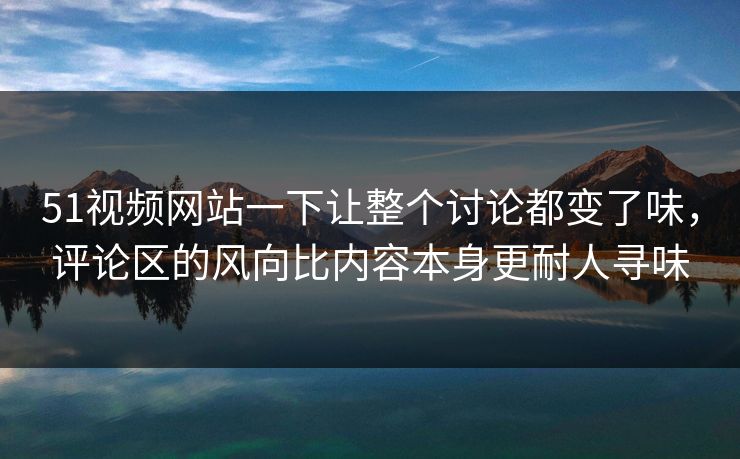 51视频网站一下让整个讨论都变了味，评论区的风向比内容本身更耐人寻味