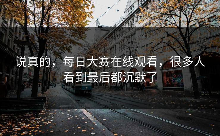 说真的,每日大赛在线观看,很多人看到最后都沉默了 说真的,每日大赛在线观看,很多人看到最后都沉默了