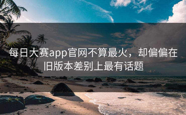 每日大赛app官网不算最火，却偏偏在旧版本差别上最有话题
