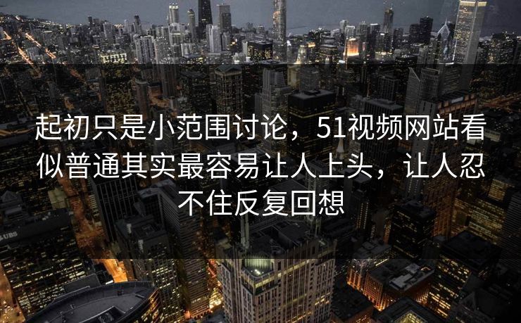 起初只是小范围讨论，51视频网站看似普通其实最容易让人上头，让人忍不住反复回想
