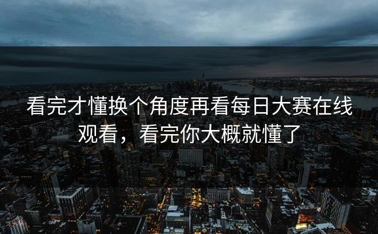 看完才懂换个角度再看每日大赛在线观看，看完你大概就懂了
