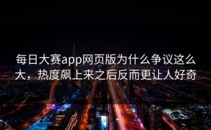 每日大赛app网页版为什么争议这么大，热度飙上来之后反而更让人好奇