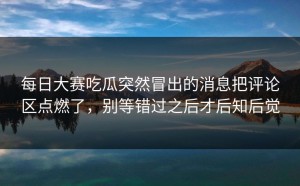 每日大赛吃瓜突然冒出的消息把评论区点燃了，别等错过之后才后知后觉