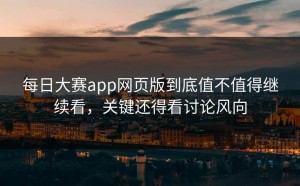 每日大赛app网页版到底值不值得继续看，关键还得看讨论风向