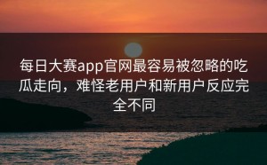 每日大赛app官网最容易被忽略的吃瓜走向，难怪老用户和新用户反应完全不同