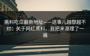 黑料吃瓜最新地址——这事儿越想越不对：关于网红黑料，我把来源理了一遍