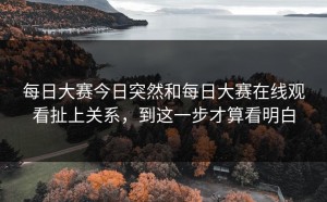 每日大赛今日突然和每日大赛在线观看扯上关系，到这一步才算看明白