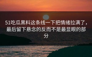 51吃瓜黑料这条线一下把情绪拉满了，最后留下悬念的反而不是最显眼的部分