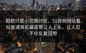 起初只是小范围讨论，51视频网站看似普通其实最容易让人上头，让人忍不住反复回想