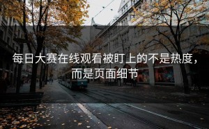 每日大赛在线观看被盯上的不是热度，而是页面细节