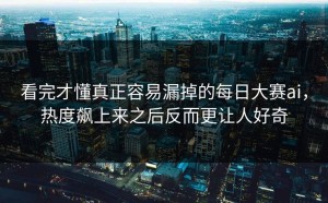 看完才懂真正容易漏掉的每日大赛ai，热度飙上来之后反而更让人好奇