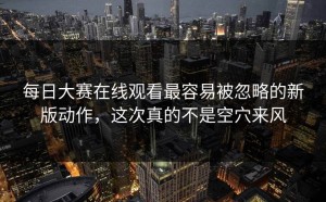 每日大赛在线观看最容易被忽略的新版动作，这次真的不是空穴来风