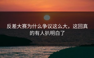 反差大赛为什么争议这么大，这回真的有人扒明白了