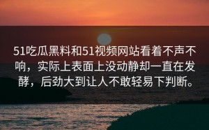 51吃瓜黑料和51视频网站看着不声不响，实际上表面上没动静却一直在发酵，后劲大到让人不敢轻易下判断。