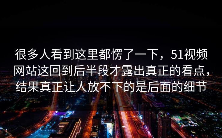 很多人看到这里都愣了一下，51视频网站这回到后半段才露出真正的看点，结果真正让人放不下的是后面的细节